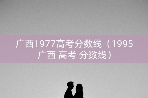 广西1977高考分数线（1995广西 高考 分数线）