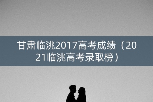甘肃临洮2017高考成绩（2021临洮高考录取榜）