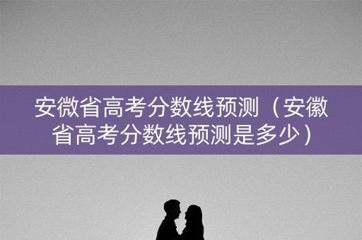安微省高考分数线预测（安徽省高考分数线预测是多少）