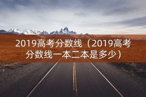 2019高考分数线（2019高考分数线一本二本是多少）