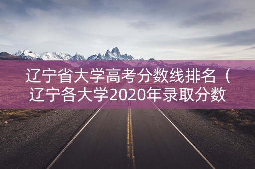 辽宁省大学高考分数线排名（辽宁各大学2020年录取分数线是多少）