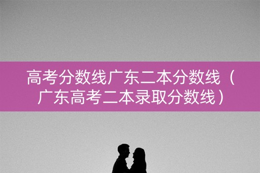 高考分数线广东二本分数线（广东高考二本录取分数线）