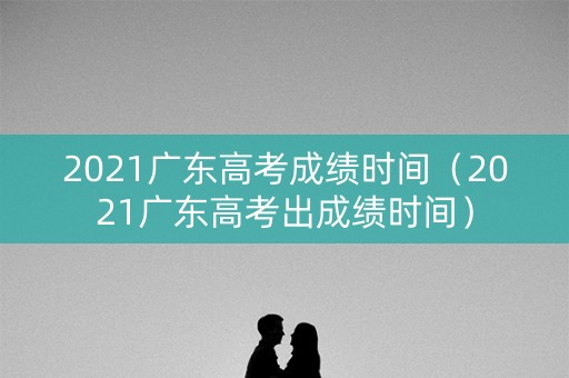 2021广东高考成绩时间（2021广东高考出成绩时间）