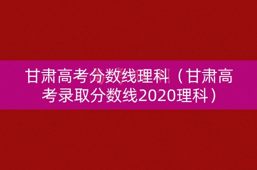 甘肃高考分数线理科（甘肃高考录取分数线2020理科）
