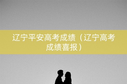 辽宁平安高考成绩（辽宁高考成绩喜报）