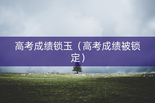 高考成绩锁玉（高考成绩被锁定）
