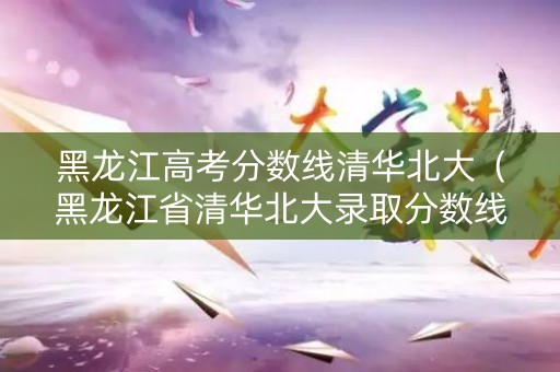 黑龙江高考分数线清华北大（黑龙江省清华北大录取分数线2020）
