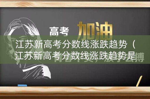 江苏新高考分数线涨跌趋势（江苏新高考分数线涨跌趋势是什么）