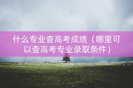 什么专业查高考成绩（哪里可以查高考专业录取条件）