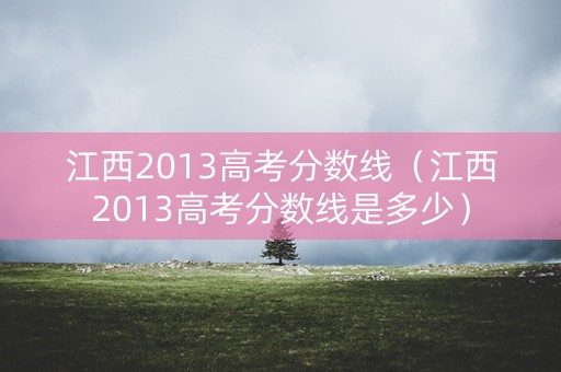 江西2013高考分数线（江西2013高考分数线是多少）