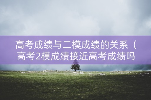 高考成绩与二模成绩的关系（高考2模成绩接近高考成绩吗）