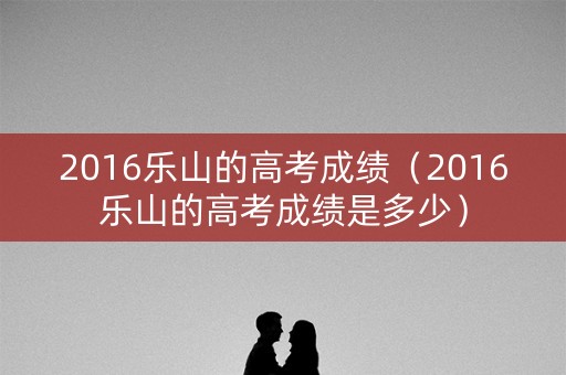2016乐山的高考成绩（2016乐山的高考成绩是多少）