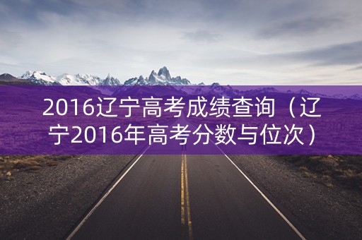 2016辽宁高考成绩查询（辽宁2016年高考分数与位次）