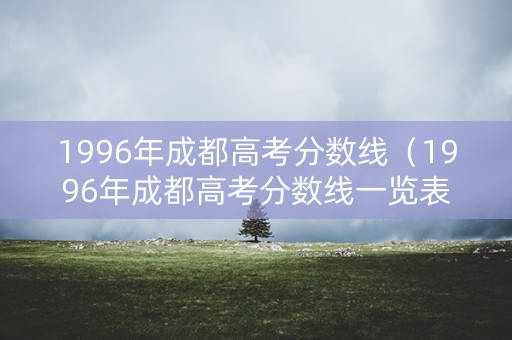 1996年成都高考分数线（1996年成都高考分数线一览表）