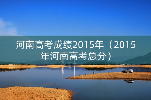 河南高考成绩2015年（2015年河南高考总分）