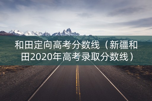 和田定向高考分数线（新疆和田2020年高考录取分数线）