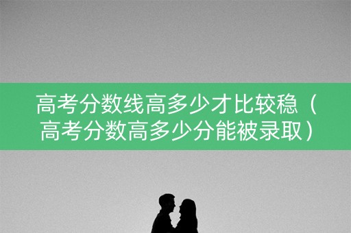 高考分数线高多少才比较稳（高考分数高多少分能被录取）