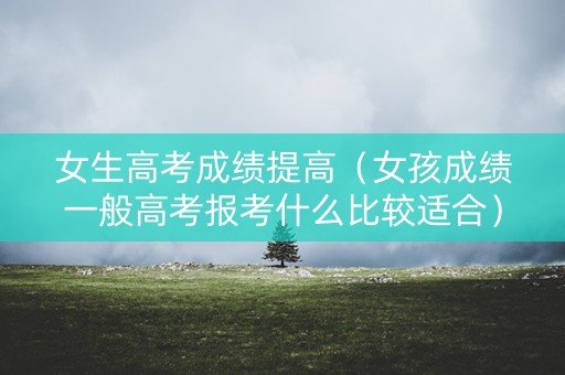 女生高考成绩提高（女孩成绩一般高考报考什么比较适合）