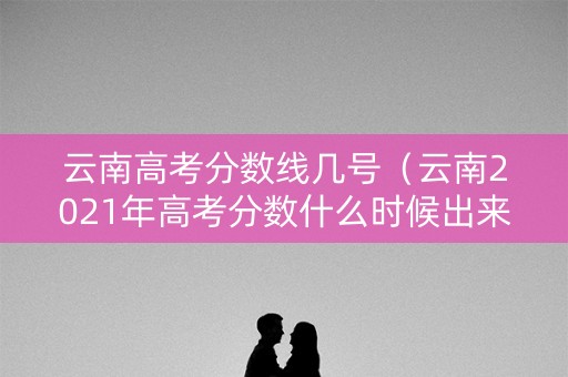云南高考分数线几号（云南2021年高考分数什么时候出来）