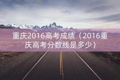 重庆2016高考成绩（2016重庆高考分数线是多少）