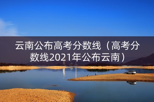 云南公布高考分数线(高考分数线2021年公布云南) 云南公布高考分数线(高考分数线2021年公布云南)