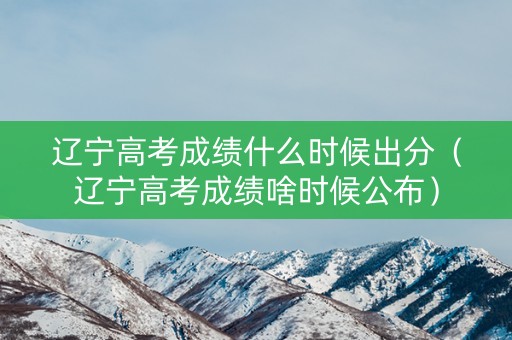 辽宁高考成绩什么时候出分（辽宁高考成绩啥时候公布）