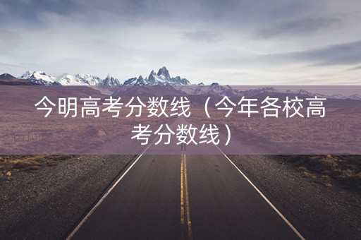 今明高考分数线（今年各校高考分数线）