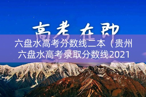 六盘水高考分数线二本(贵州六盘水高考录取分数线2021) 六盘水高考分数线二本(贵州六盘水高考录取分数线2021)