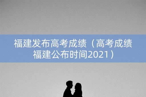 福建发布高考成绩（高考成绩福建公布时间2021）