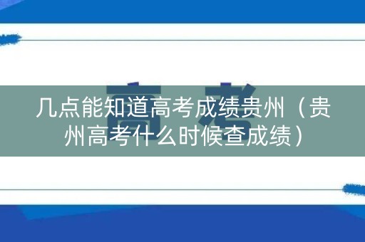 几点能知道高考成绩贵州（贵州高考什么时候查成绩）
