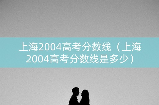上海2004高考分数线(上海2004高考分数线是多少) 上海2004高考分数线(上海2004高考分数线是多少)