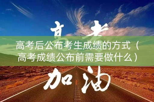 高考后公布考生成绩的方式（高考成绩公布前需要做什么）