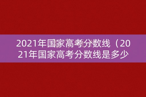 2021年国家高考分数线（2021年国家高考分数线是多少）