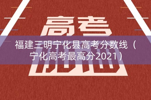 福建三明宁化县高考分数线(宁化高考最高分2021) 福建三明宁化县高考分数线(宁化高考最高分2021)