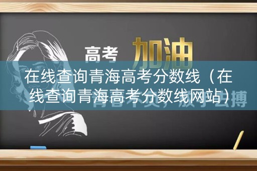 在线查询青海高考分数线（在线查询青海高考分数线网站）