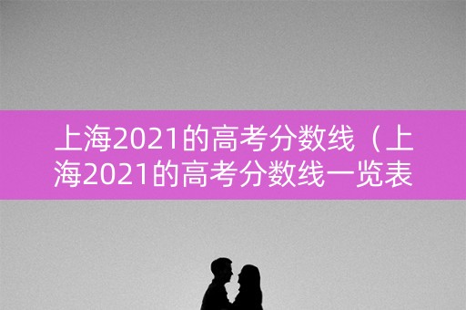 上海2021的高考分数线（上海2021的高考分数线一览表）