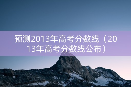 预测2013年高考分数线(2013年高考分数线公布) 预测2013年高考分数线(2013年高考分数线公布)