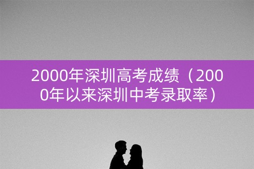 2000年深圳高考成绩(2000年以来深圳中考录取率) 2000年深圳高考成绩(2000年以来深圳中考录取率)
