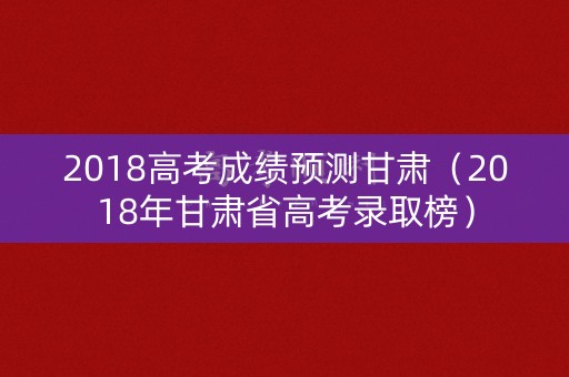 2018高考成绩预测甘肃（2018年甘肃省高考录取榜）