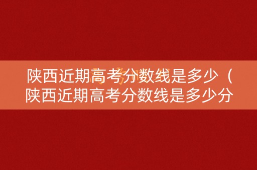 陕西近期高考分数线是多少（陕西近期高考分数线是多少分）