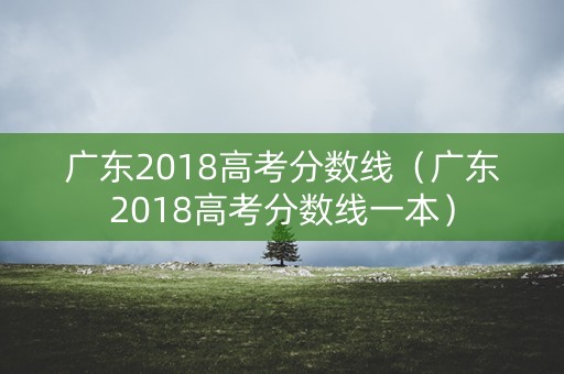 广东2018高考分数线（广东2018高考分数线一本）