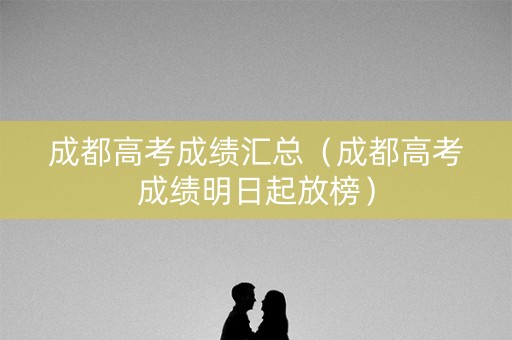 成都高考成绩汇总（成都高考成绩明日起放榜）