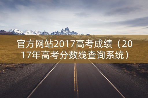 官方网站2017高考成绩（2017年高考分数线查询系统）