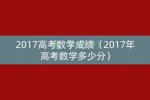 2017高考数学成绩(2017年高考数学多少分) 2017高考数学成绩(2017年高考数学多少分)