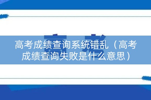 高考成绩查询系统错乱（高考成绩查询失败是什么意思）