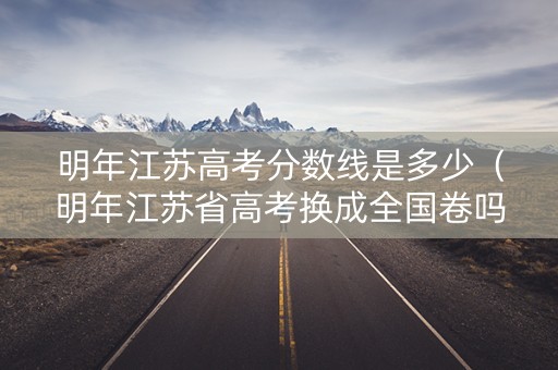 明年江苏高考分数线是多少（明年江苏省高考换成全国卷吗）