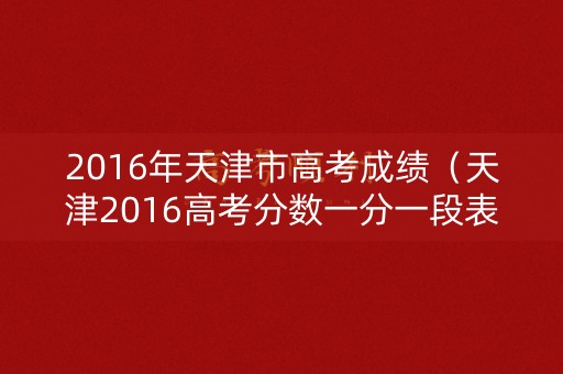 2016年天津市高考成绩(天津2016高考分数一分一段表) 2016年天津市高考成绩(天津2016高考分数一分一段表)