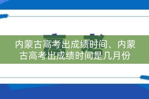 内蒙古高考出成绩时间、内蒙古高考出成绩时间是几月份