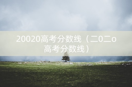 20020高考分数线(二0二o高考分数线) 20020高考分数线(二0二o高考分数线)
