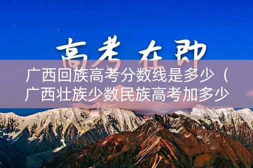 广西回族高考分数线是多少（广西壮族少数民族高考加多少分?）